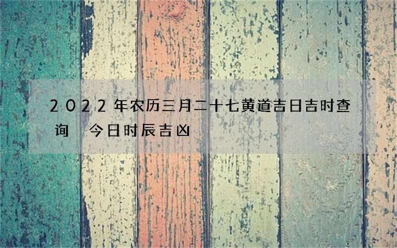 2022年农历三月二十七黄道吉日吉时查询 今日时辰吉凶